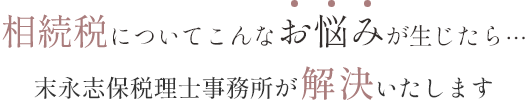 相続税についてこんなお悩みが生じたら⋯ 末永志保税理士事務所が解 決いたします